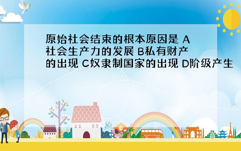 原始社会结束的根本原因是 A社会生产力的发展 B私有财产的出现 C奴隶制国家的出现 D阶级产生