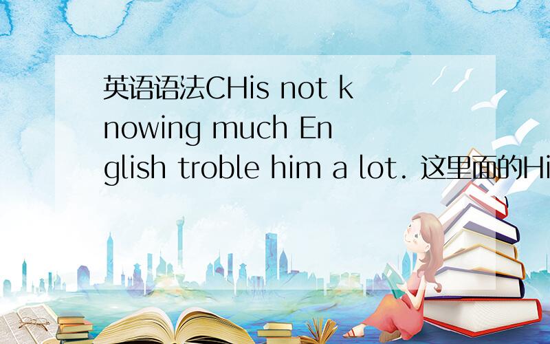 英语语法CHis not knowing much English troble him a lot. 这里面的His