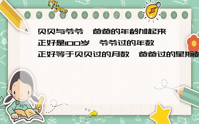 贝贝与爷爷、爸爸的年龄加起来正好是100岁,爷爷过的年数正好等于贝贝过的月数,爸爸过的星期数正好等于贝贝过的天数,问他们