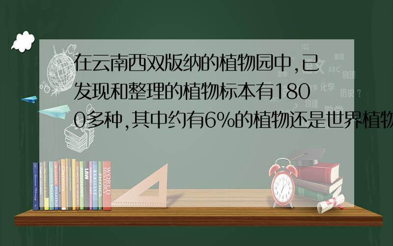 在云南西双版纳的植物园中,已发现和整理的植物标本有1800多种,其中约有6%的植物还是世界植物史上未曾记载过的.这个植物