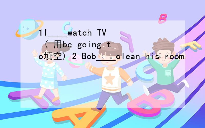 1I____watch TV ( 用be going to填空) 2 Bob____clean his room