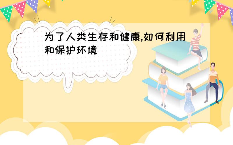 为了人类生存和健康,如何利用和保护环境