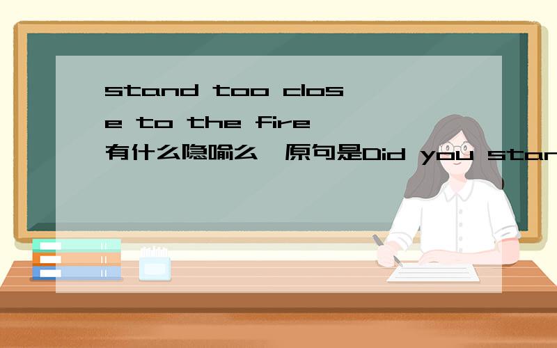 stand too close to the fire 有什么隐喻么,原句是Did you stand too clos