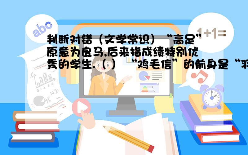 判断对错（文学常识）“高足”原意为良马,后来指成绩特别优秀的学生.（ ） “鸡毛信”的前身是“羽书”,是古时候紧急信件的