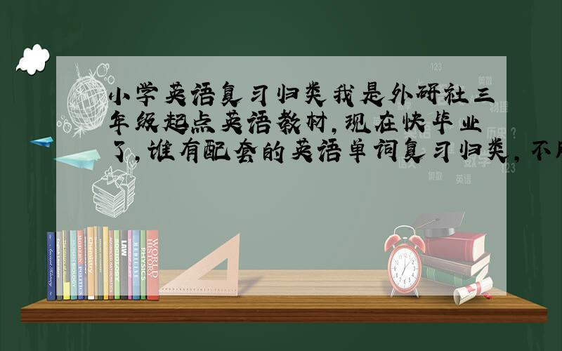 小学英语复习归类我是外研社三年级起点英语教材，现在快毕业了，谁有配套的英语单词复习归类，不胜感激。