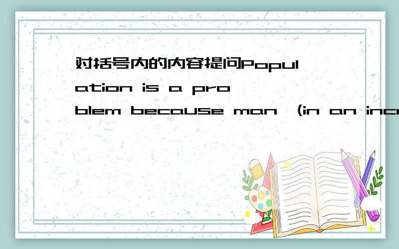 对括号内的内容提问Population is a problem because man,(in an increasi