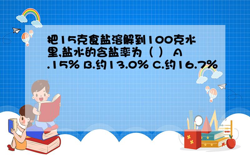 把15克食盐溶解到100克水里,盐水的含盐率为（ ） A.15％ B.约13.0％ C.约16.7％