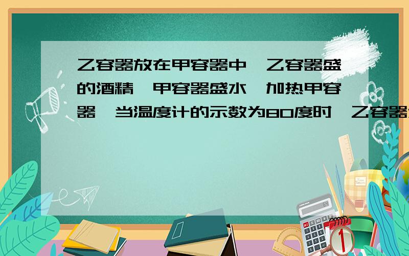 乙容器放在甲容器中,乙容器盛的酒精,甲容器盛水,加热甲容器,当温度计的示数为80度时,乙容器酒精已沸腾,继续对甲容器加热