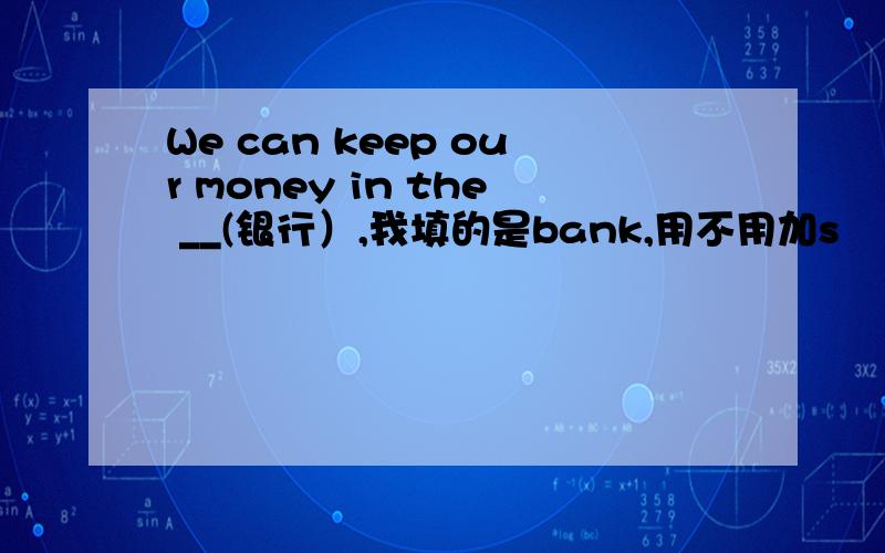 We can keep our money in the __(银行）,我填的是bank,用不用加s