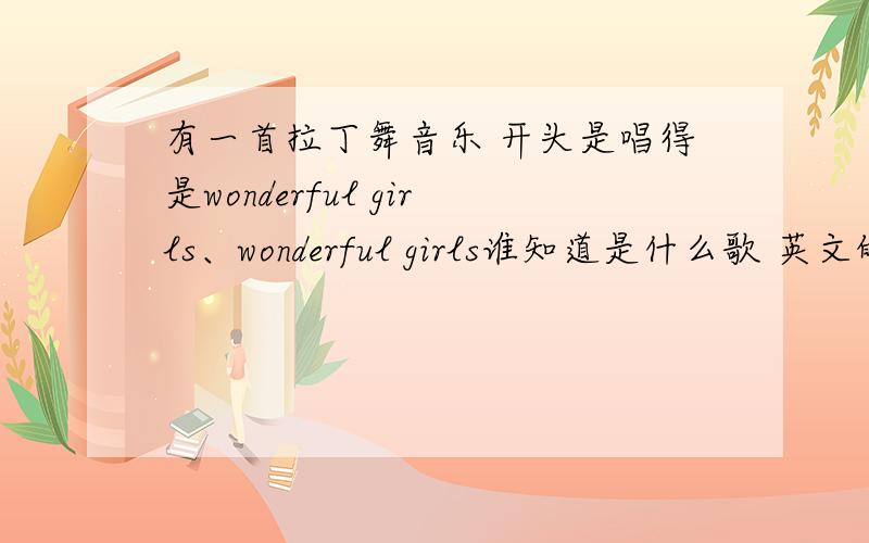 有一首拉丁舞音乐 开头是唱得是wonderful girls、wonderful girls谁知道是什么歌 英文的 十分