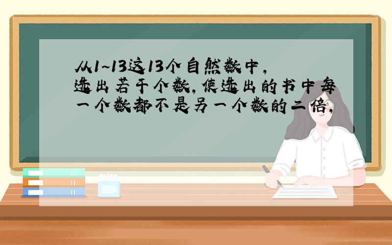 从1~13这13个自然数中,选出若干个数,使选出的书中每一个数都不是另一个数的二倍,