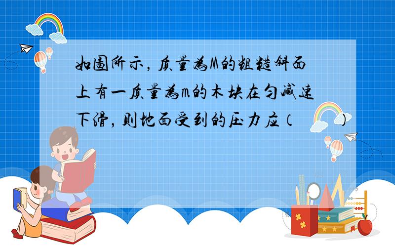 如图所示，质量为M的粗糙斜面上有一质量为m的木块在匀减速下滑，则地面受到的压力应（　　）