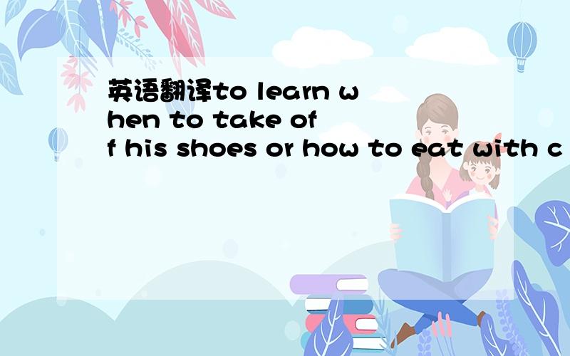 英语翻译to learn when to take off his shoes or how to eat with c