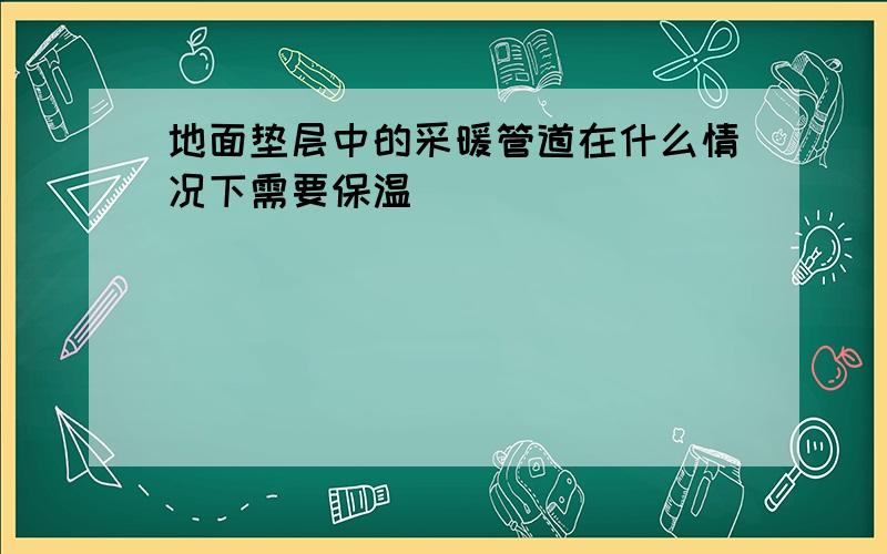 地面垫层中的采暖管道在什么情况下需要保温