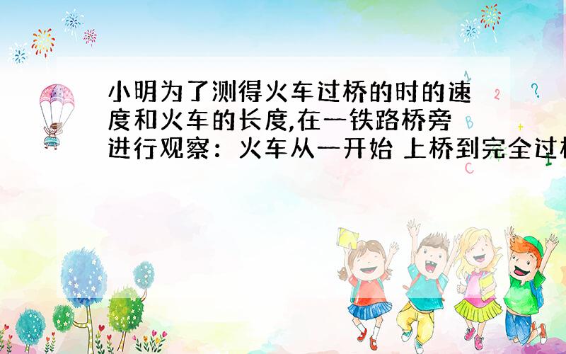 小明为了测得火车过桥的时的速度和火车的长度,在一铁路桥旁进行观察：火车从一开始 上桥到完全过桥共用了1