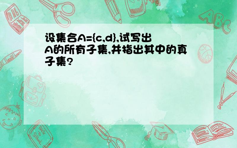 设集合A={c,d},试写出A的所有子集,并指出其中的真子集?