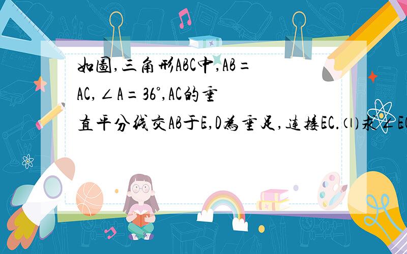 如图,三角形ABC中,AB=AC,∠A=36°,AC的垂直平分线交AB于E,D为垂足,连接EC.⑴求∠ECD的度数⑵若C