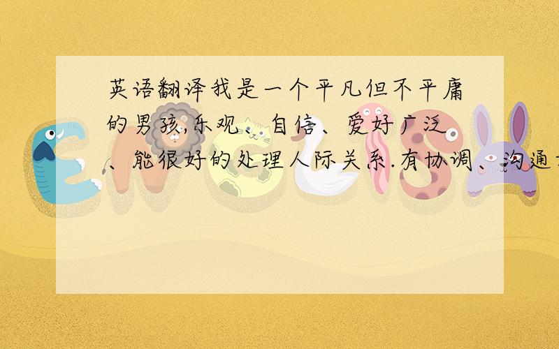 英语翻译我是一个平凡但不平庸的男孩,乐观、自信、爱好广泛、能很好的处理人际关系.有协调、沟通方面的特长,并且有很强的责任