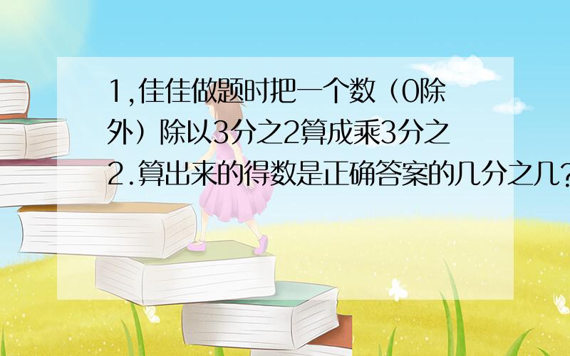 1,佳佳做题时把一个数（0除外）除以3分之2算成乘3分之2.算出来的得数是正确答案的几分之几?