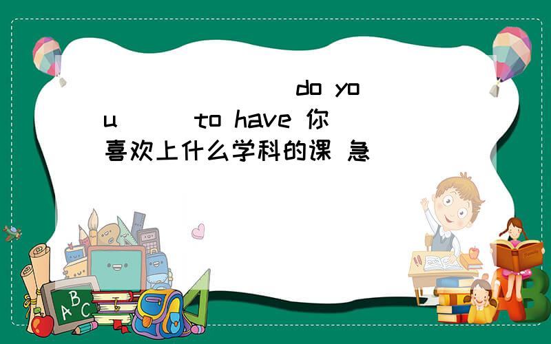 () () () do you () to have 你喜欢上什么学科的课 急