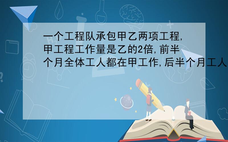 一个工程队承包甲乙两项工程,甲工程工作量是乙的2倍,前半个月全体工人都在甲工作,后半个月工人分成两组,一组仍在甲工作,另