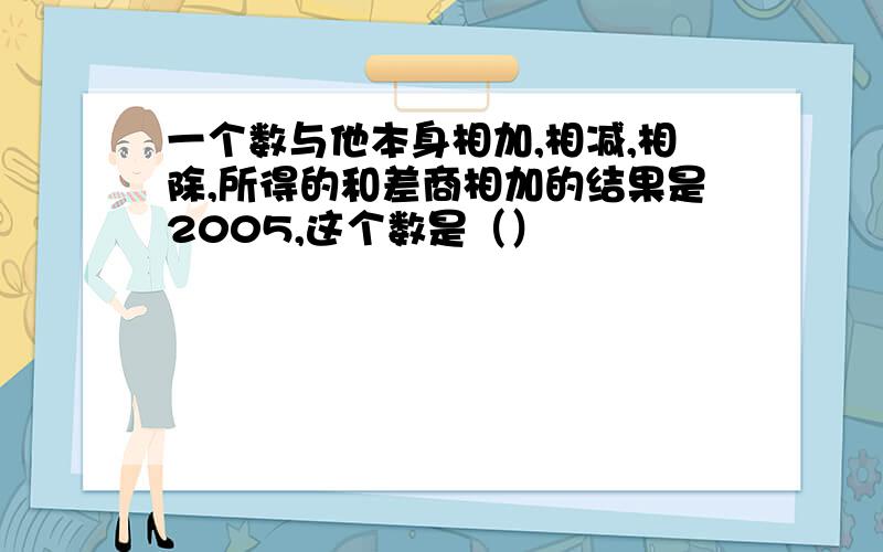 一个数与他本身相加,相减,相除,所得的和差商相加的结果是2005,这个数是（）