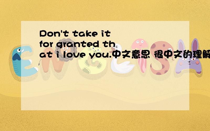 Don't take it for granted that i love you.中文意思 很中文的理解说详细点