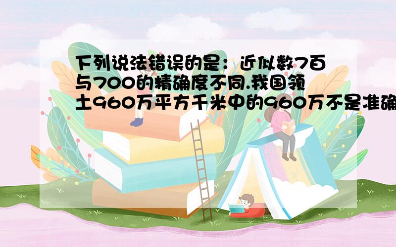 下列说法错误的是：近似数7百与700的精确度不同.我国领土960万平方千米中的960万不是准确数.急 答