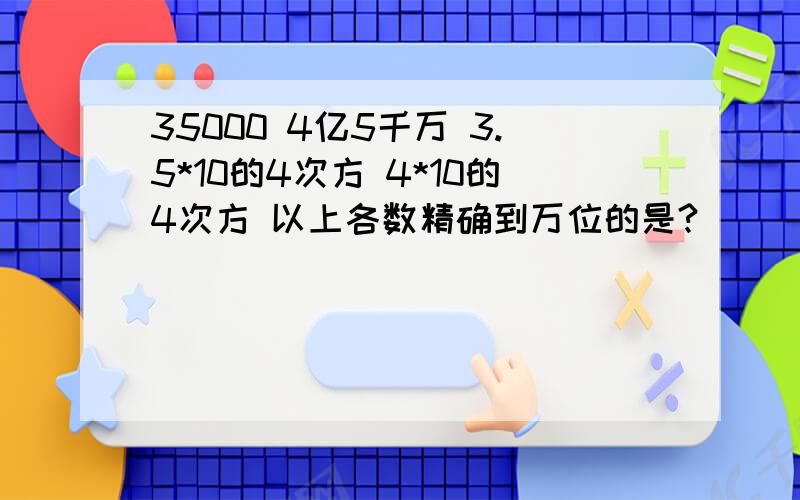 35000 4亿5千万 3.5*10的4次方 4*10的4次方 以上各数精确到万位的是?