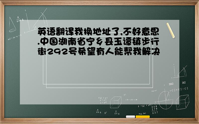 英语翻译我换地址了,不好意思.中国湖南省宁乡县玉谭镇步行街292号希望有人能帮我解决