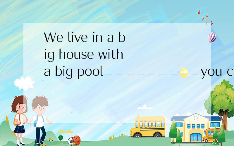 We live in a big house with a big pool_________you can go sw