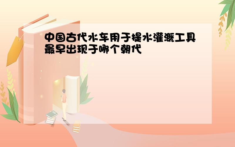 中国古代水车用于提水灌溉工具最早出现于哪个朝代