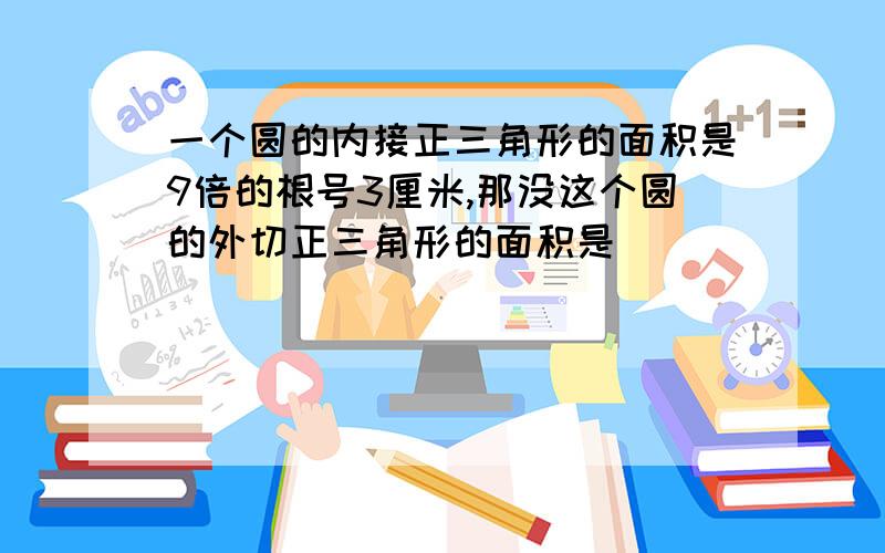 一个圆的内接正三角形的面积是9倍的根号3厘米,那没这个圆的外切正三角形的面积是