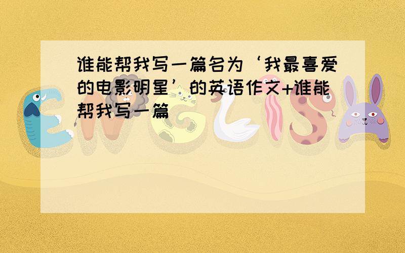 谁能帮我写一篇名为‘我最喜爱的电影明星’的英语作文+谁能帮我写一篇