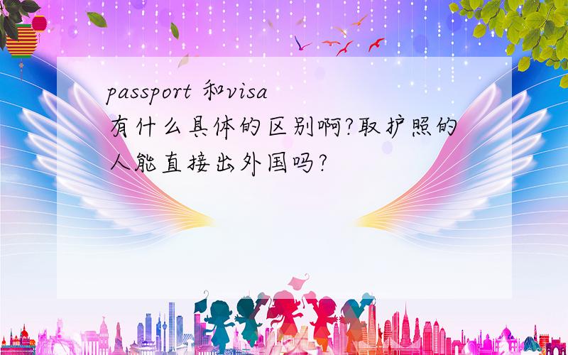 passport 和visa有什么具体的区别啊?取护照的人能直接出外国吗?