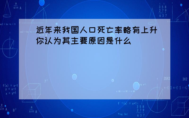 近年来我国人口死亡率略有上升你认为其主要原因是什么