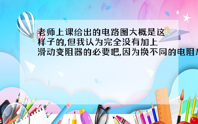 老师上课给出的电路图大概是这样子的,但我认为完全没有加上滑动变阻器的必要吧,因为换不同的电阻后还要再移动滑片,不是费事吗