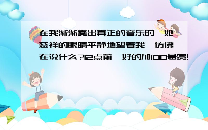 在我渐渐奏出真正的音乐时,她慈祥的眼睛平静地望着我,仿佛在说什么?12点前,好的加100悬赏!