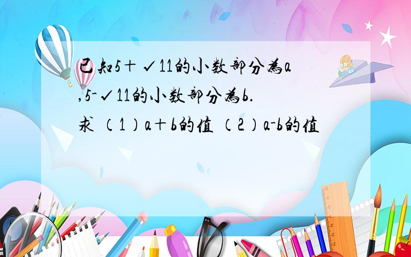 已知5＋√11的小数部分为a,5-√11的小数部分为b.求 （1）a＋b的值 （2）a-b的值