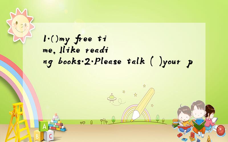 1.（）my free time,Ilike reading books.2.Please talk ( )your p