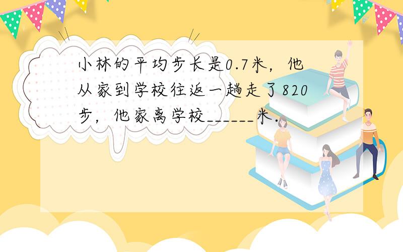 小林的平均步长是0.7米，他从家到学校往返一趟走了820步，他家离学校______米．