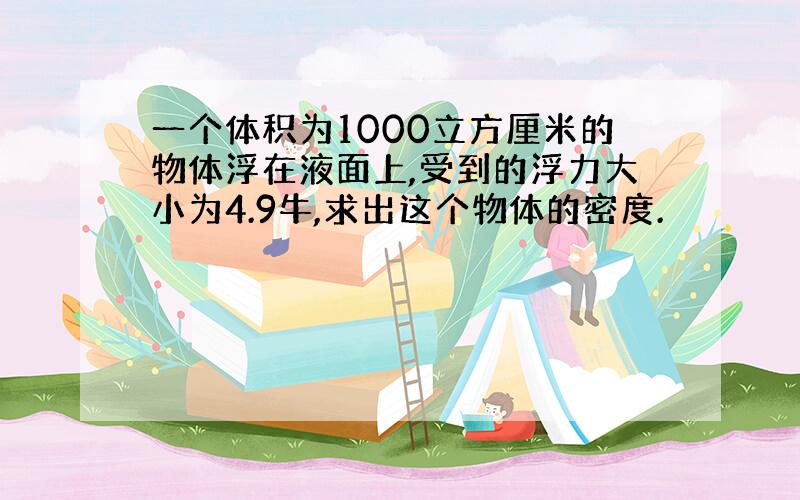 一个体积为1000立方厘米的物体浮在液面上,受到的浮力大小为4.9牛,求出这个物体的密度.