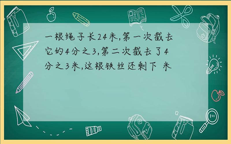 一根绳子长24米,第一次截去它的4分之3,第二次截去了4分之3米,这根铁丝还剩下 米