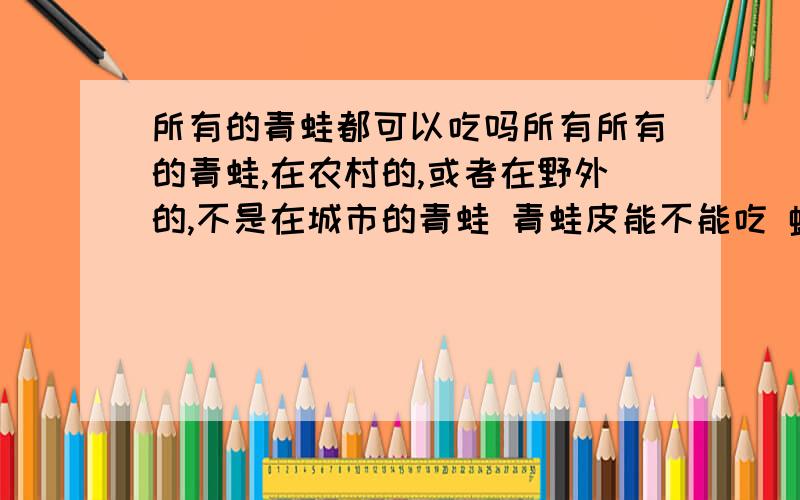 所有的青蛙都可以吃吗所有所有的青蛙,在农村的,或者在野外的,不是在城市的青蛙 青蛙皮能不能吃 蟾蜍肉能不能吃