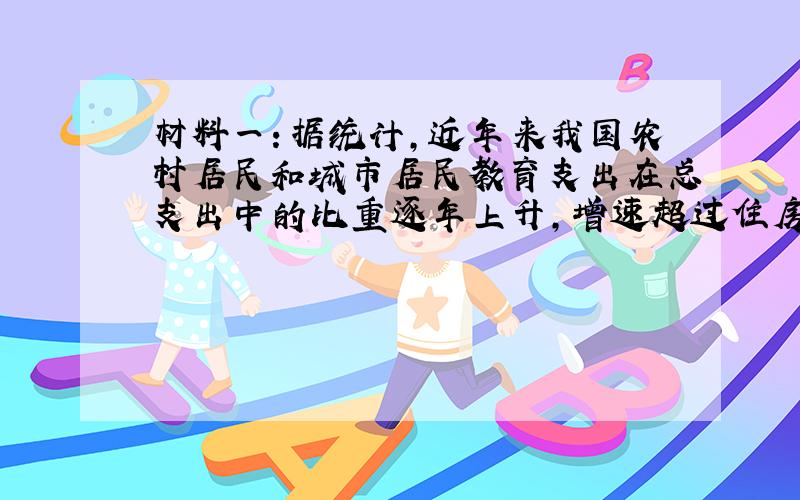 材料一：据统计，近年来我国农村居民和城市居民教育支出在总支出中的比重逐年上升，增速超过住房、家具、家电、旅游等多项支