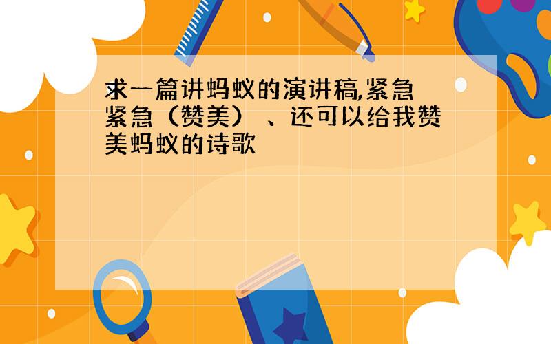 求一篇讲蚂蚁的演讲稿,紧急 紧急（赞美） 、还可以给我赞美蚂蚁的诗歌