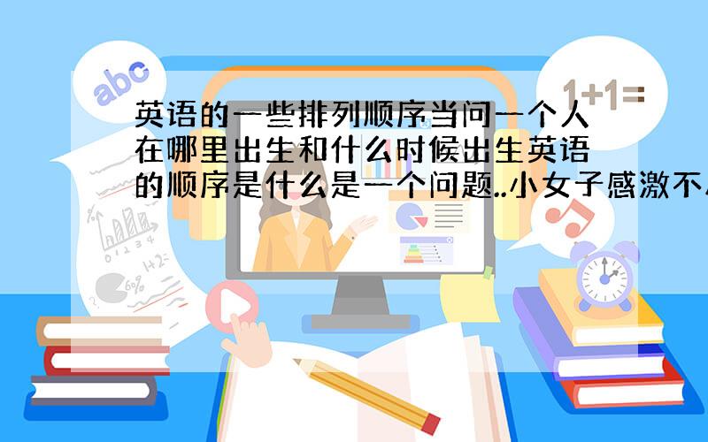 英语的一些排列顺序当问一个人在哪里出生和什么时候出生英语的顺序是什么是一个问题..小女子感激不尽