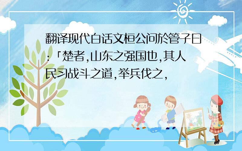 翻译现代白话文桓公问於管子曰:「楚者,山东之强国也,其人民习战斗之道,举兵伐之,