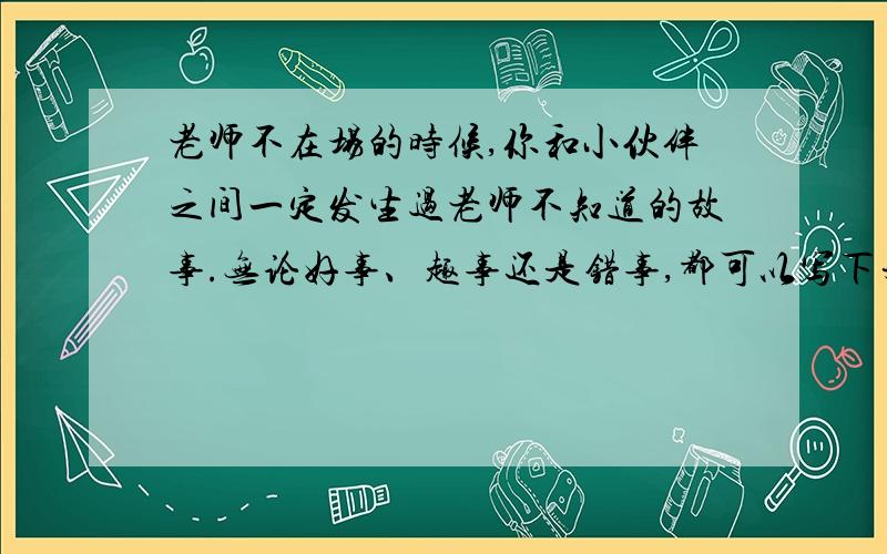 老师不在场的时候,你和小伙伴之间一定发生过老师不知道的故事.无论好事、趣事还是错事,都可以写下来.