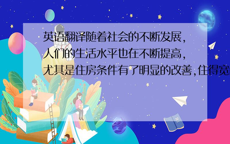 英语翻译随着社会的不断发展,人们的生活水平也在不断提高,尤其是住房条件有了明显的改善,住得宽敞,住得舒适,已经是人们对居